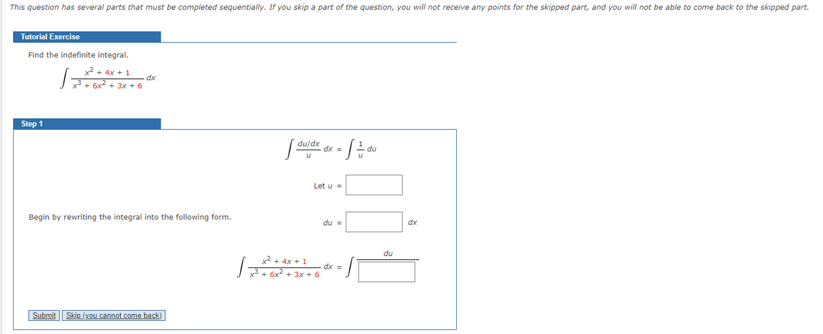 This question has several parts that must be completed sequentially. If you skip a part of the question, you will not receive any points for the skipped part, and you will not be able to come back to the skipped part.
Tutorial Exercise
Find the indefinite integral.
x2 + 4x + 1
dx
y3 + 6x2 + 3x + 6
Step 1
du/dx
dx =
du
Let u =
Begin by rewriting the integral into the following form.
du =
dx
du
x2 + 4x + 1
dx =
x³ + 6x2 + 3x + 6
Submit || Skip (you cannot come back)
