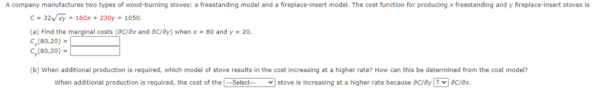 A company manufactures two types of wood-burning stoves: a freestanding model and a fireplace-insert model. The cost function for producing x freestanding and y fireplace-insert stoves is
C = 32Vxy + 160x + 230y + 1050.
(a) Find the marginal costs (aC/ax and ac/ay) when x = 80 and y = 20.
C(80,20) =
Cy(80,20) =
(b) When additional production is required, which model of stove results in the cost increasing at a higher rate? How can this be determined from the cost model?
When additional production is required, the cost of the --Select---
stove is increasing at a higher rate because aC/ây ? ac/ax.

