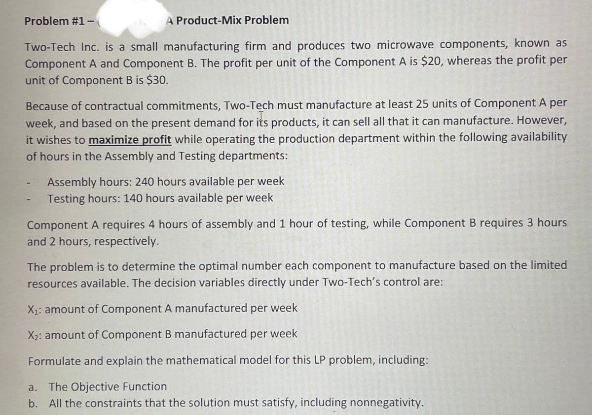 Problem #1-
A Product-Mix Problem
Two-Tech Inc. is a small manufacturing firm and produces two microwave components, known as
Component A and Component B. The profit per unit of the Component A is $20, whereas the profit per
unit of Component B is $30.
Because of contractual commitments, Two-Tech must manufacture at least 25 units of Component A per
week, and based on the present demand for its products, it can sell all that it can manufacture. However,
it wishes to maximize profit while operating the production department within the following availability
of hours in the Assembly and Testing departments:
Assembly hours: 240 hours available per week
Testing hours: 140 hours available per week
Component A requires 4 hours of assembly and 1 hour of testing, while Component B requires 3 hours
and 2 hours, respectively.
The problem is to determine the optimal number each component to manufacture based on the limited
resources available. The decision variables directly under Two-Tech's control are:
X1: amount of Component A manufactured per week
X2: amount of Component B manufactured per week
Formulate and explain the mathematical model for this LP problem, including:
a. The Objective Function
b. All the constraints that the solution must satisfy, including nonnegativity.
