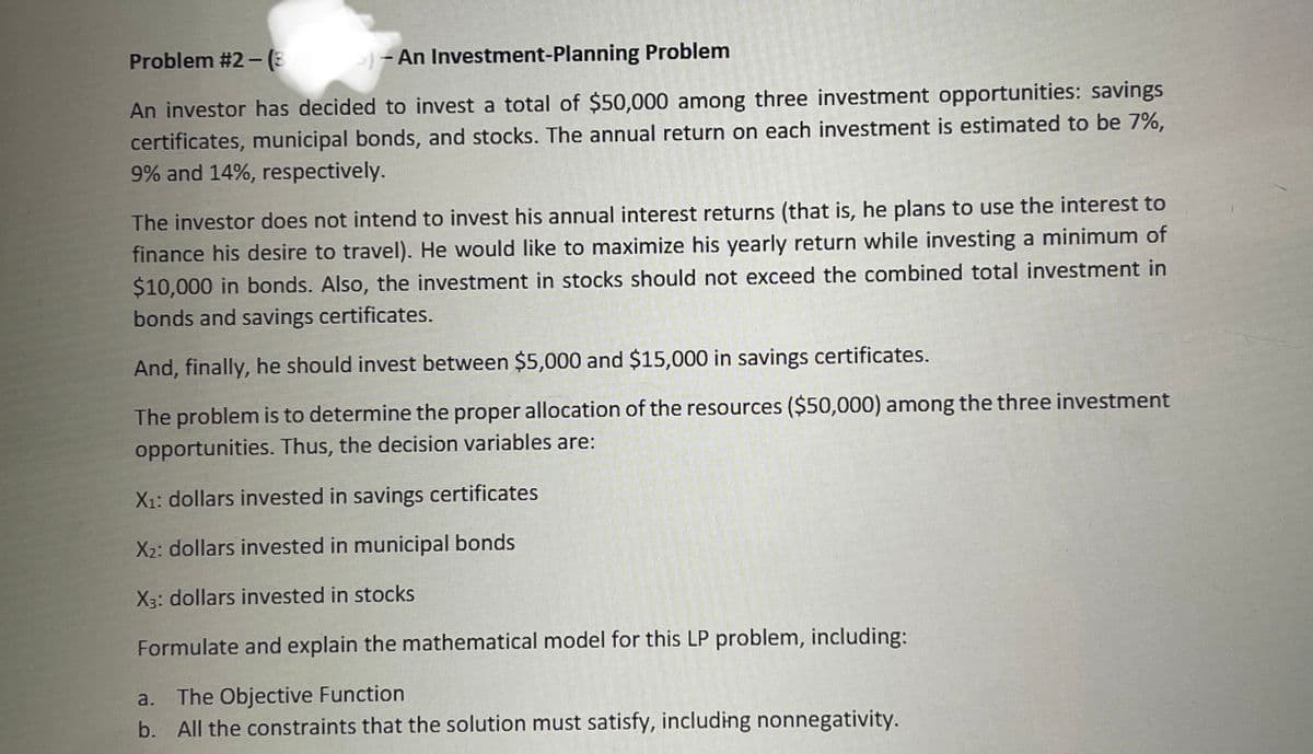 Problem #2 - (E
- An Investment-Planning Problem
An investor has decided to invest a total of $50,000 among three investment opportunities: savings
certificates, municipal bonds, and stocks. The annual return on each investment is estimated to be 7%,
9% and 14%, respectively.
The investor does not intend to invest his annual interest returns (that is, he plans to use the interest to
finance his desire to travel). He would like to maximize his yearly return while investing a minimum of
$10,000 in bonds. Also, the investment in stocks should not exceed the combined total investment in
bonds and savings certificates.
And, finally, he should invest between $5,000 and $15,000 in savings certificates.
The problem is to determine the proper allocation of the resources ($50,000) among the three investment
opportunities. Thus, the decision variables are:
X1: dollars invested in savings certificates
X2: dollars invested in municipal bonds
X3: dollars invested in stocks
Formulate and explain the mathematical model for this LP problem, including:
a. The Objective Function
b. All the constraints that the solution must satisfy, including nonnegativity.
