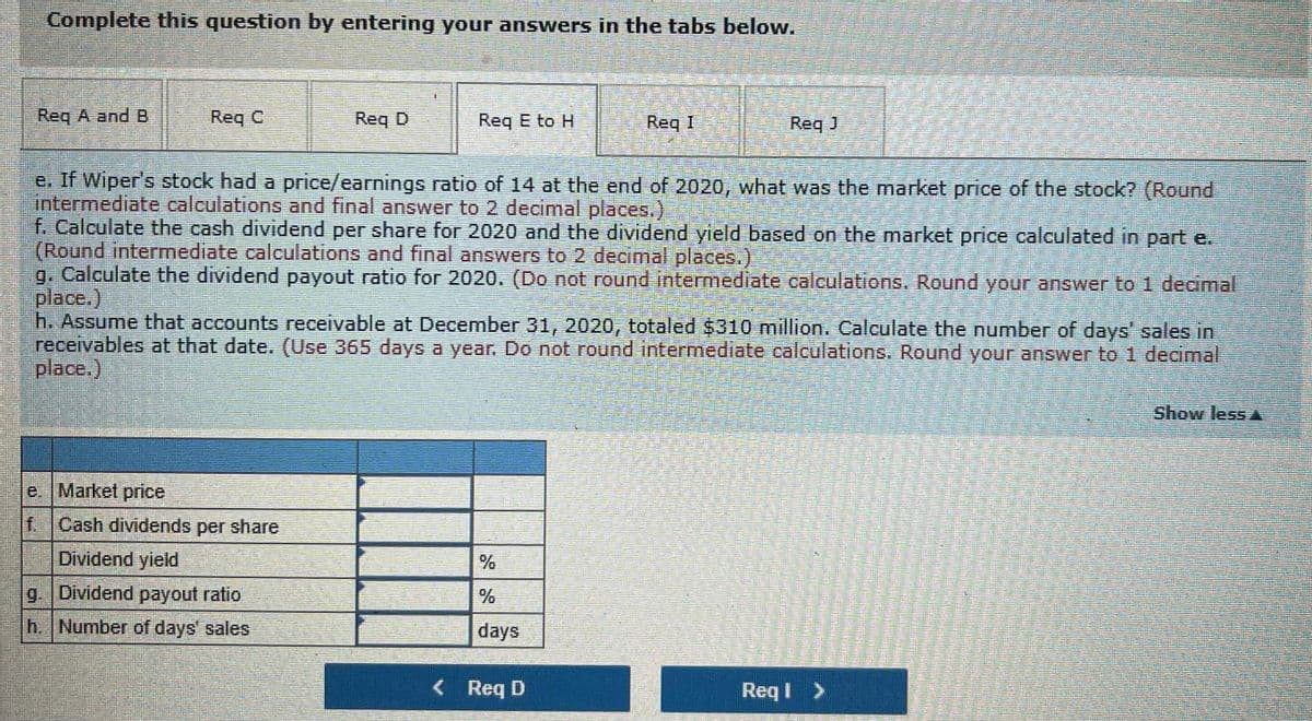 Complete this question by entering your answers in the tabs below.
Req A and B
Req C
Req D
Req E to H
Req I
Reg J
e. If Wiper's stock had a price/earnings ratio of 14 at the end of 2020, what was the market price of the stock? (Round
intermediate calculations and final answer to 2 decimal places.)
f. Calculate the cash dividend per share for 2020 and the dividend yield based on the market price calculated in part e.
(Round intermediate calculations and final answers to 2 decimal places.)
g. Calculate the dividend payout ratio for 2020. (Do not round intermediate caleulations.. Round your answer to 1 decimal
place.)
h. Assume that accounts receivable at December 31, 2020, totaled $310 million. Calculate the number of days' sales in
receivables at that date. (Use 365 days a year. Do not round intermediate calculations. Round your answer to 1 decimal
place.)
Show less A
e. Market price
f.Cash dividends per share
Dividend yield
g. Dividend payout ratio
h. Number of days' sales
days
<Req D
Req I >

