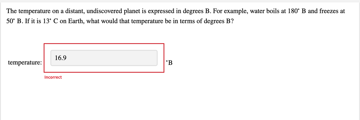 The temperature on a distant, undiscovered planet is expressed in degrees B. For example, water boils at 180° B and freezes at
50° B. If it is 13° C on Earth, what would that temperature be in terms of degrees B?
16.9
temperature:
°B
Incorrect
