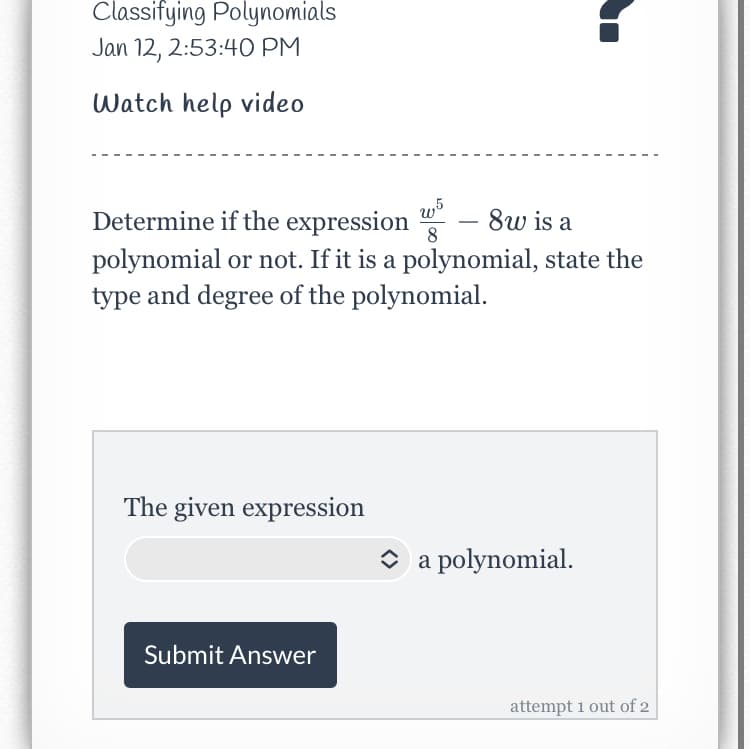Classifying Polynomials
Jan 12, 2:53:40 PM
Watch help video
8w is a
Determine if the expression
polynomial or not. If it is a polynomial, state the
type and degree of the polynomial.
8
The given expression
O a polynomial.
Submit Answer
attempt 1 out of 2
