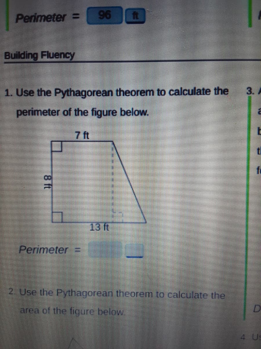 Perimeter =
96
ft
Building Fluency
1. Use the Pythagorean theorem to calculate the
3. A
perimeter of the figure below.
7 ft
fo
13 ft
Perimeter =
2. Use the Pythagorean theorem to calculate the
area of the figure below.
D
4 Us
ft
