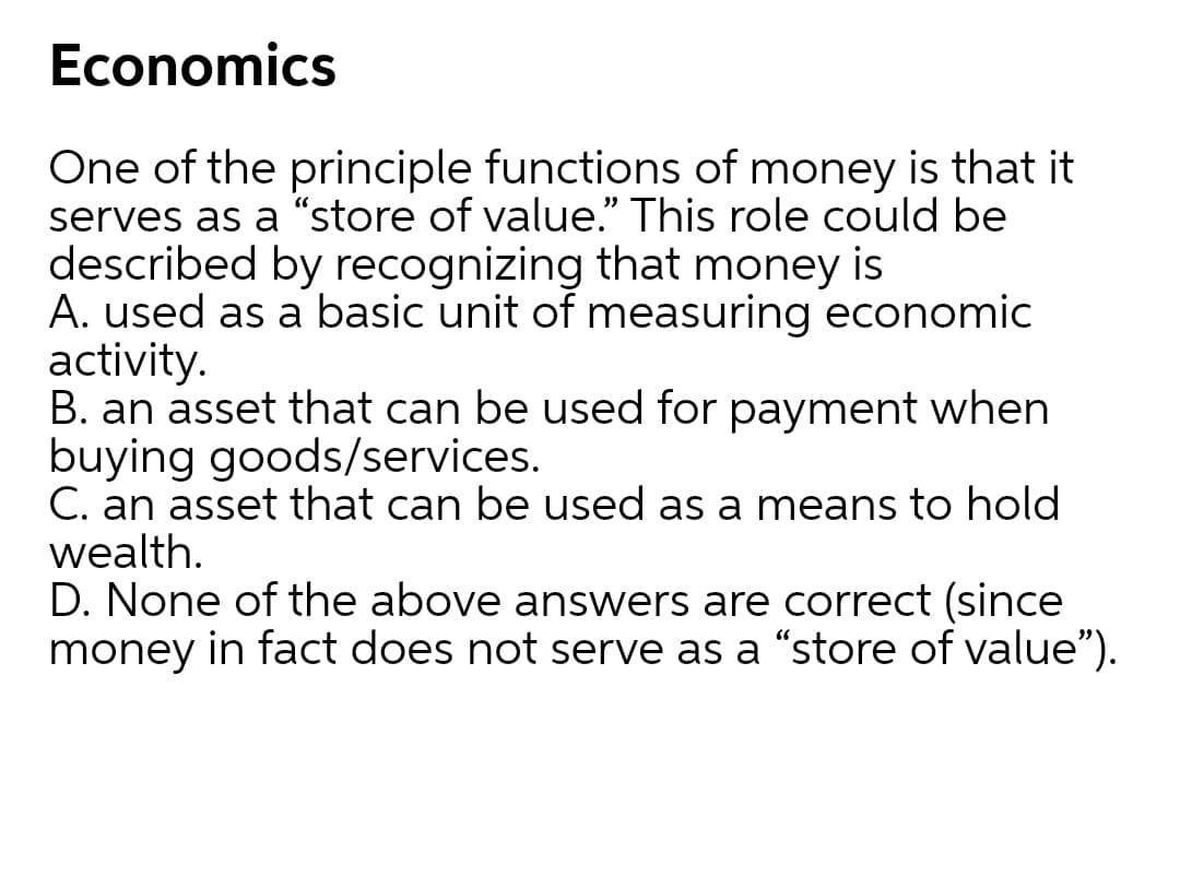 Economics
One of the principle functions of money is that it
serves as a “store of value." This role could be
described by recognizing that money is
A. used as a basic unit of measuring economic
activity.
B. an asset that can be used for payment when
buying goods/services.
C. an asset that can be used as a means to hold
wealth.
D. None of the above answers are correct (since
money in fact does not serve as a "store of value").
