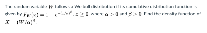 The random variable W follows a Weibull distribution if its cumulative distribution function is
given by Fw (æ) =1-e-(2/a)° , x > 0, where a > 0 and B > 0. Find the density function of
X = (W/a)®.

