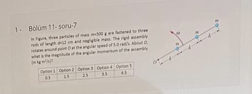 1- Bölüm 11- soru-7
In Figure, three particles of mass ma500 g are fastened to three
reds of length de12 cm and negligible mass, The rigid assembly
rotates around point O at the angular speed of 5.0 rad/s. About 0,
what is the magnitude of the angular momentum of the assembly
(in kg m/)7
Option 1 Option 2 Option 3 0Option 4 Option 5
05
15
25
3.5
4.5
