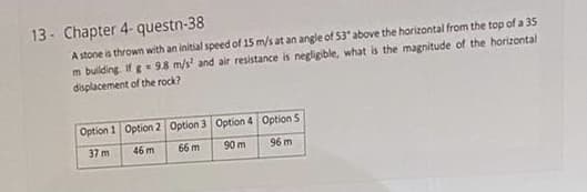 13- Chapter 4- questn-38
A stone is thrown with an initial speed of 15 m/s at an angle of 53* above the horizontal from the top of a 35
m building. Ifg 9.8 m/s and air resistance is negligible, what is the magnitude of the horizontal
dsplacement of the rock?
Option 1 Option 2 Option 3 Option 4 Option 5
37 m
46 m
66 m
90 m
96 m
