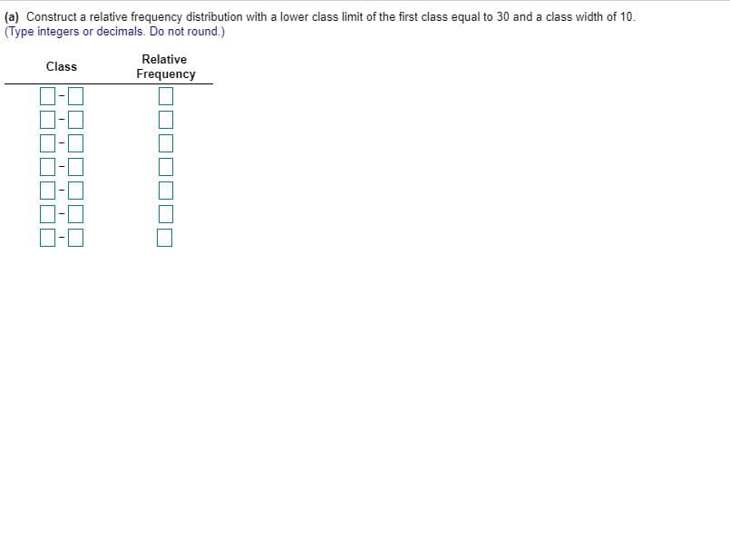 (a) Construct a relative frequency distribution with a lower class limit of the first class equal to 30 and a class width of 10.
(Type integers or decimals. Do not round.)
Relative
Class
Frequency
