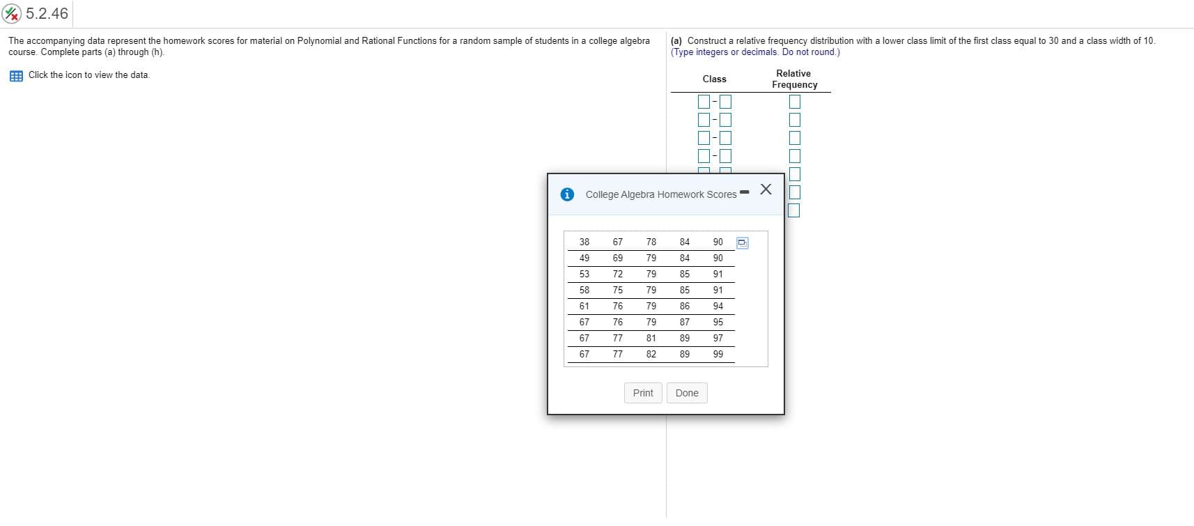 5.2.46
The accompanying data represent the homework scores for material on Polynomial and Rational Functions for a random sample of students in a college algebra
course. Complete parts (a) through (h).
(a) Construct a relative frequency distribution with a lower class limit of the first class equal to 30 and a class width of 10.
(Type integers or decimals. Do not round.)
E Click the icon to view the data.
Relative
Class
Frequency
College Algebra Homework Scores -
38
67
78
84
90
49
69
79
84
90
53
72
79
85
91
58
75
79
85
91
61
76
79
86
94
67
76
79
87
95
67
77
81
89
97
67
77
82
89
99
Print
Done
