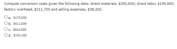 Compute conversion costs given the following data: direct materials, $350,600; direct labor, $199,800;
factory overhead, $211,700 and selling expenses, $38,200.
Oa. $173,500
Ob. $411,500
Oc. $562,300
Od. $762,100