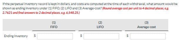 If the perpetual inventory record is kept in dollars, and costs are computed at the time of each withdrawal, what amount would be
shown as ending inventory under (1) FIFO. (2) LIFO and (3) Average-cost? (Round average cost per unit to 4 decimal places, e.g.
2.7621 and final answers to 2 decimal places, e.g. 6,548.25.)
Ending Inventory $
(1)
FIFO
$
(2)
LIFO
$
(3)
Average-cost