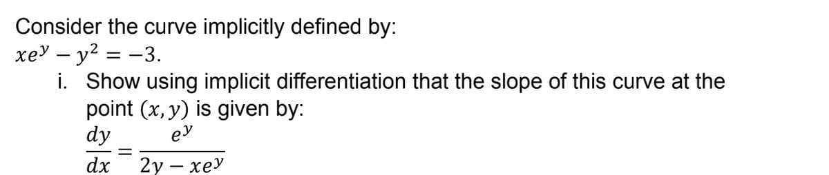 Consider the curve implicitly defined by:
xey - y² = -3.
i.
Show using implicit differentiation that the slope of this curve at the
point (x, y) is given by:
dy
ey
=
dx
2y - xey