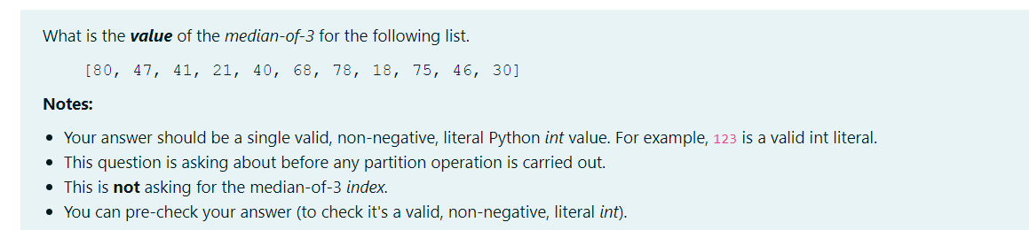What is the value of the median-of-3 for the following list.
[80, 47, 41, 21, 40, 68, 78, 18, 75, 46, 30]
Notes:
• Your answer should be a single valid, non-negative, literal Python int value. For example, 123 is a valid int literal.
• This question is asking about before any partition operation is carried out.
• This is not asking for the median-of-3 index.
• You can pre-check your answer (to check it's a valid, non-negative, literal int).