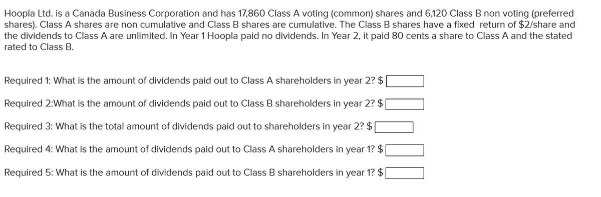 Hoopla Ltd. is a Canada Business Corporation and has 17,860 Class A voting (common) shares and 6,120 Class B non voting (preferred
shares). Class A shares are non cumulative and Class B shares are cumulative. The Class B shares have a fixed return of $2/share and
the dividends to Class A are unlimited. In Year 1 Hoopla paid no dividends. In Year 2, it paid 80 cents a share to Class A and the stated
rated to Class B.
Required 1: What is the amount of dividends paid out to Class A shareholders in year 2? $
Required 2: What is the amount of dividends paid out to Class B shareholders in year 2? $
Required 3: What is the total amount of dividends paid out to shareholders in year 2? $
Required 4: What is the amount of dividends paid out to Class A shareholders in year 1? $
Required 5: What is the amount of dividends paid out to Class B shareholders in year 1? $