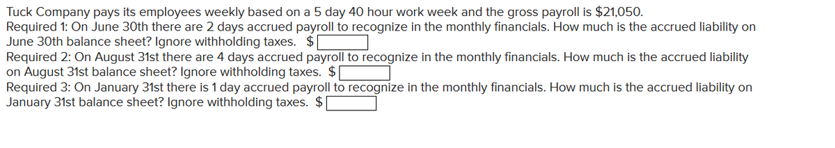 Tuck Company pays its employees weekly based on a 5 day 40 hour work week and the gross payroll is $21,050.
Required 1: On June 30th there are 2 days accrued payroll to recognize in the monthly financials. How much is the accrued liability on
June 30th balance sheet? Ignore withholding taxes. $
Required 2: On August 31st there are 4 days accrued payroll to recognize in the monthly financials. How much is the accrued liability
on August 31st balance sheet? Ignore withholding taxes. $
Required 3: On January 31st there is 1 day accrued payroll to recognize in the monthly financials. How much is the accrued liability on
January 31st balance sheet? Ignore withholding taxes. $