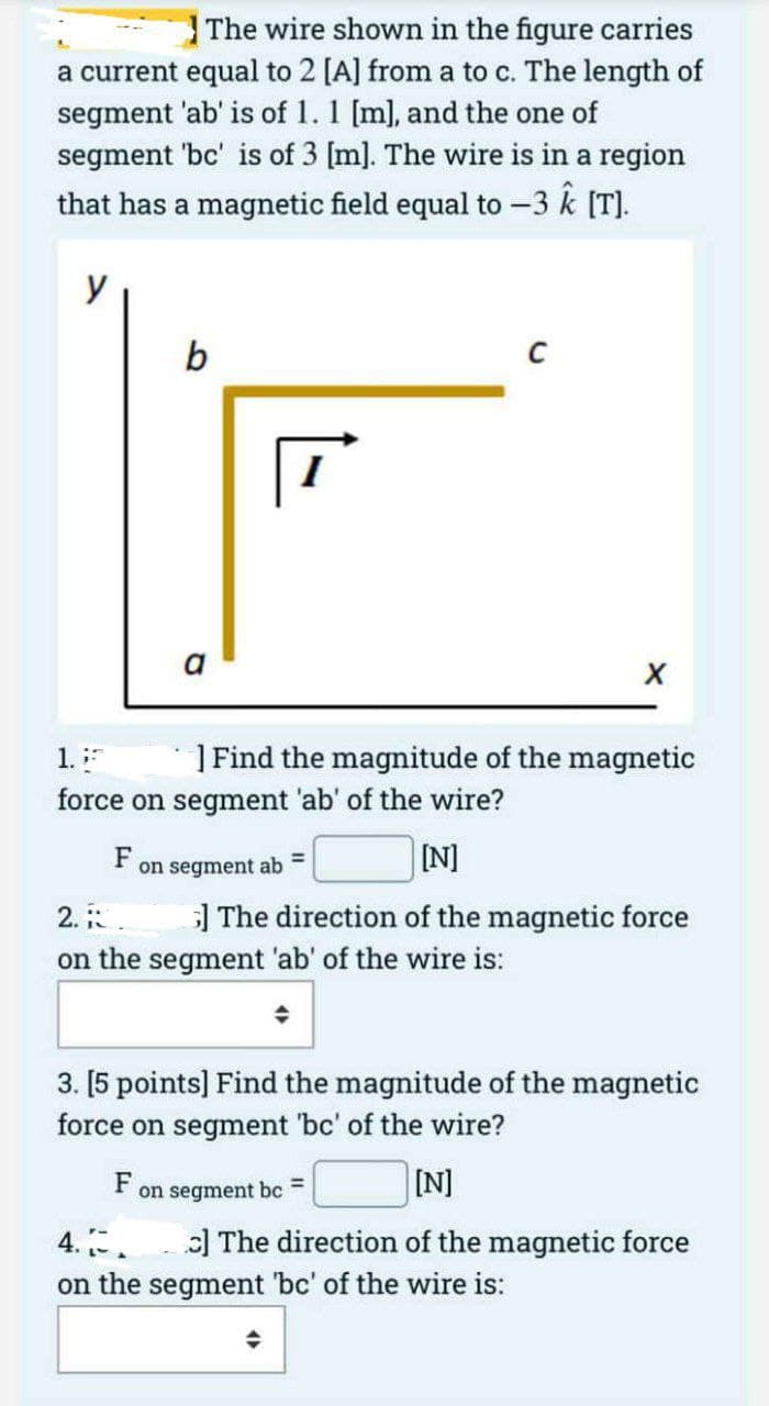The wire shown in the figure carries
a current equal to 2 [A] from a to c. The length of
segment 'ab' is of 1. 1 [m], and the one of
segment 'bc' is of 3 [m]. The wire is in a region
that has a magnetic field equal to -3 k [T).
y
b
a
| Find the magnitude of the magnetic
1.
force on segment 'ab' of the wire?
F
on segment ab =
[N]
2.
| The direction of the magnetic force
on the segment 'ab' of the wire is:
3. [5 points] Find the magnitude of the magnetic
force on segment 'bc' of the wire?
F
on segment bc
3D
IN]
:] The direction of the magnetic force
4..
on the segment 'bc' of the wire is:
