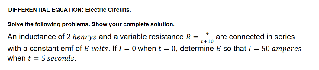 DIFFERENTIAL EQUATION: Electric Circuits.
Solve the following problems. Show your complete solution.
4
An inductance of 2 henrys and a variable resistance R =
are connected in series
t+10
with a constant emf of E volts. If I = 0 when t =
0, determine E so that I = 50 amperes
when t = 5 seconds.
