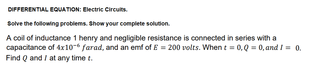 DIFFERENTIAL EQUATION: Electric Circuits.
Solve the following problems. Show your complete solution.
A coil of inductance 1 henry and negligible resistance is connected in series with a
capacitance of 4x10-6 farad, and an emf of E = 200 volts. When t = 0, Q = 0, and I = 0.
%3D
Find Q and I at any time t.
