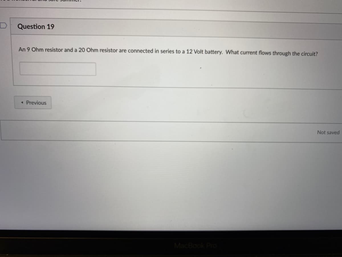 Question 19
An 9 Ohm resistor and a 20 Ohm resistor are connected in series to a 12 Volt battery. What current flows through the circuit?
« Previous
Not saved
MacBook Pro
