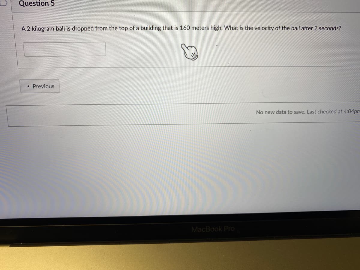 Question 5
A 2 kilogram ball is dropped from the top of a building that is 160 meters high. What is the velocity of the ball after 2 seconds?
« Previous
No new data to save. Last checked at 4:04pm
MacBook Pro
