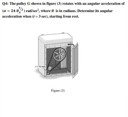 Q4: The pulley G shown in figure (3) rotates with an angular acceleration of
(a = 24 02) rad/sec', where 0 is in radians. Determine its angular
acceleration when (t = 3 sec), starting from rest.
r-75 mm
Figure (3)
