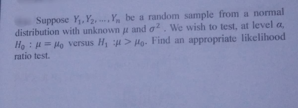 Suppose Y, Y2, ..., Y, be a random sample from a normal
distribution with unknown u and o2. We wish to test, at level a,
Ho : H = Ho versus H > µo. Find an appropriate likelihood
ratio test.
