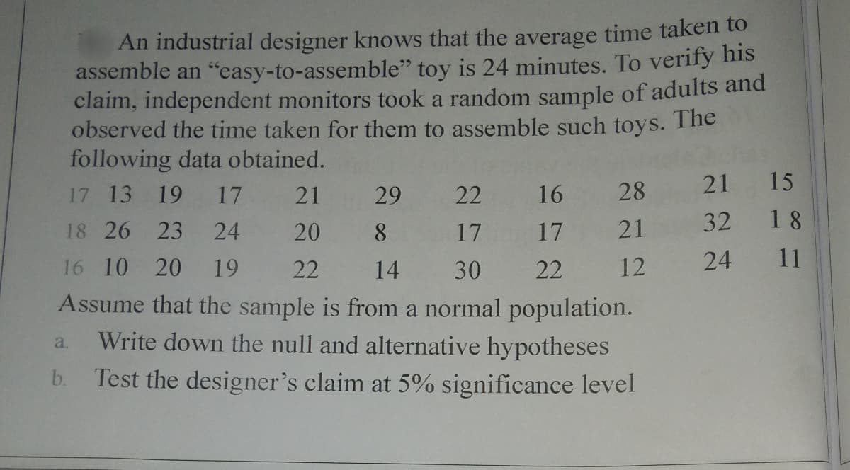 An industrial designer knows that the average time taken to
assemble an "easy-to-assemble" toy is 24 minutes. To verify his
claim, independent monitors took a random sample of adults and
observed the time taken for them to assemble such toys. The
following data obtained.
21
15
17 13 19
17
21
29
22
16
28
32
18
18 26 23
24
20
8
17
17
21
16 10 20
19
22
14
30
22
12
24
11
Assume that the sample is from a normal population.
Write down the null and alternative hypotheses
a.
b. Test the designer's claim at 5% significance level
