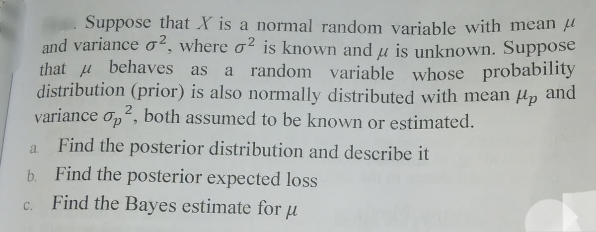 Suppose that X is a normal random variable with mean a
and variance o², where o² is known andu is unknown. Suppose
that u behaves as
distribution (prior) is also normally distributed with mean Hp and
variance o,, both assumed to be known or estimated.
a random variable whose probability
a Find the posterior distribution and describe it
b. Find the posterior expected loss
Find the Bayes estimate for u
C.
