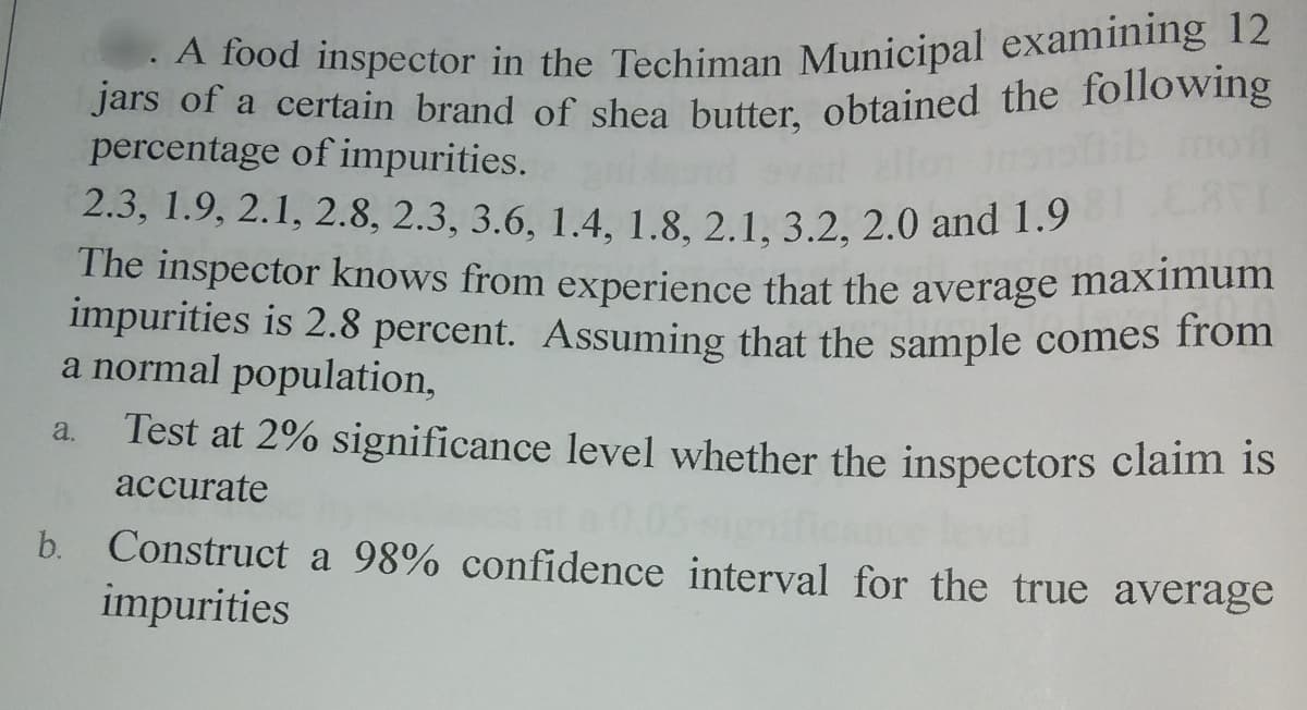 A food inspector in the Techinman Municipal examining 12
Jars of a certain brand of shea butter, obtained the following
percentage of impurities.
2.3, 1.9, 2.1, 2.8, 2.3, 3.6, 1.4, 1.8, 2.1, 3.2, 2.0 and 1.3
The inspector knows from experience that the average maximum
impurities is 2.8 percent. Assuming that the sample comes from
a normal population,
Test at 2% significance level whether the inspectors claim is
a.
accurate
b. Construct a 98% confidence interval for the true average
impurities
