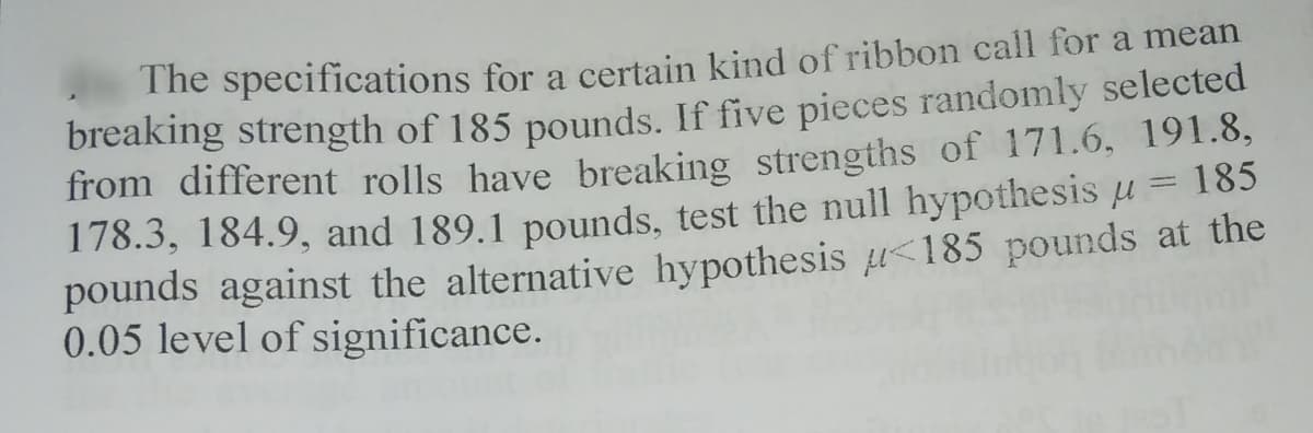 The specifications for a certain kind of ribbon call for a mean
breaking strength of 185 pounds. If five pieces randomly selected
from different rolls have breaking strengths of 171.6, 191.8,
178.3, 184.9, and 189.1 pounds, test the null hypothesis u = 185
pounds against the alternative hypothesis u<185 pounds at the
0.05 level of significance.
