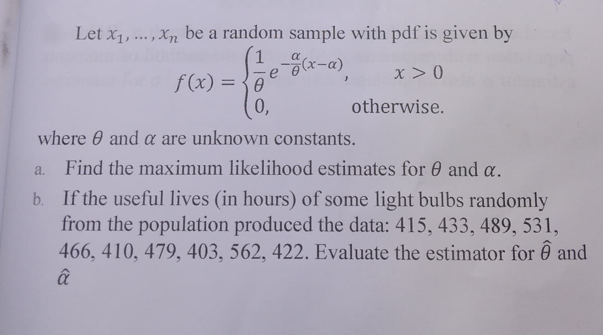 Let x1,.. , Xn be a random sample with pdf is given by
J ***)
x > 0
f(x) = {0
0,
%3D
otherwise.
where 0 and a are unknown constants.
a.
Find the maximum likelihood estimates for 0 and a.
b. If the useful lives (in hours) of some light bulbs randomly
from the population produced the data: 415, 433, 489, 531,
466, 410, 479, 403, 562, 422. Evaluate the estimator for ê and
