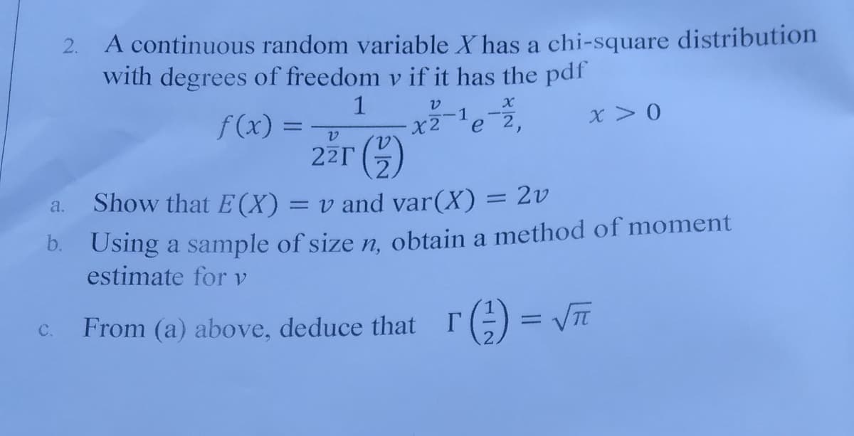 2. A continuous random variable X has a chi-square distribution
with degrees of freedom v if it has the pdf
1
X2
22T 5)
-1
x> 0
f(x) =
e 2,
Show that E(X)
%3D
= v and var(X) = 2v
a.
b. Using a sample of size n, obtain a method of moment
estimate for v
From (a) above, deduce that
r) = VTT
C.
