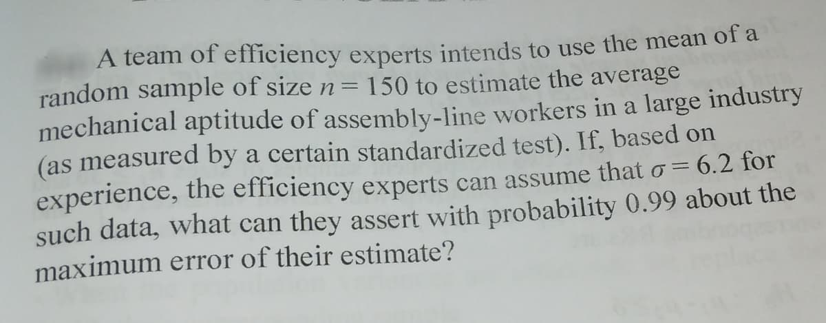 A team of efficiency experts intends to use the mean of a
random sample of size n= 150 to estimate the average
mechanical aptitude of assembly-line workers in a large industry
(as measured by a certain standardized test). If, based on
experience, the efficiency experts can assume that o = 6.2 for
such data, what can they assert with probability 0.99 about the
maximum error of their estimate?
