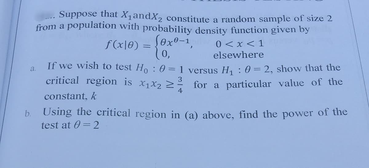 Suppose that X1andX, constitute a random sample of size 2
from a population with probability density function given by
Sexe-1,
10,
f (x|0) =
0 < x < 1
elsewhere
If we wish to test Ho :0=1 versus H : 0 = 2, show that the
critical region is x1X2 2
a.
3
for a particular value of the
4
constant, k
Using the critical region in (a) above, find the power of the
test at 0 = 2
b.
