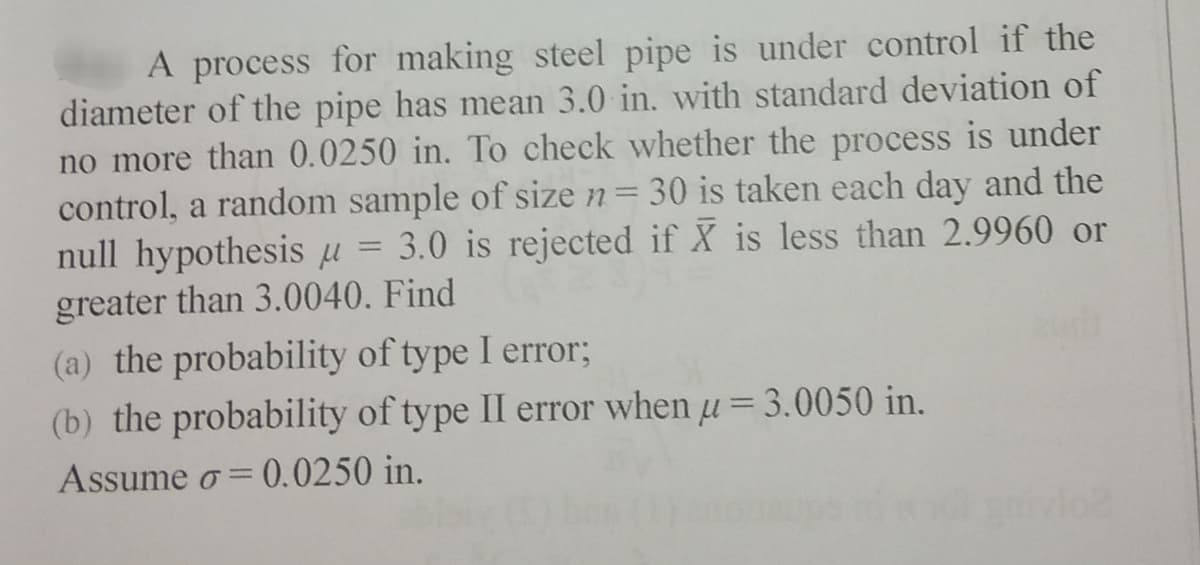 A process for making steel pipe is under control if the
diameter of the pipe has mean 3.0 in. with standard deviation of
no more than 0.0250 in. To check whether the process is under
control, a random sample of size n= 30 is taken each day and the
null hypothesis µ = 3.0 is rejected if X is less than 2.9960 or
greater than 3.0040. Find
(a) the probability of type I error;
(b) the probability of type II error when u= 3.0050 in.
Assume o= 0.0250 in.
