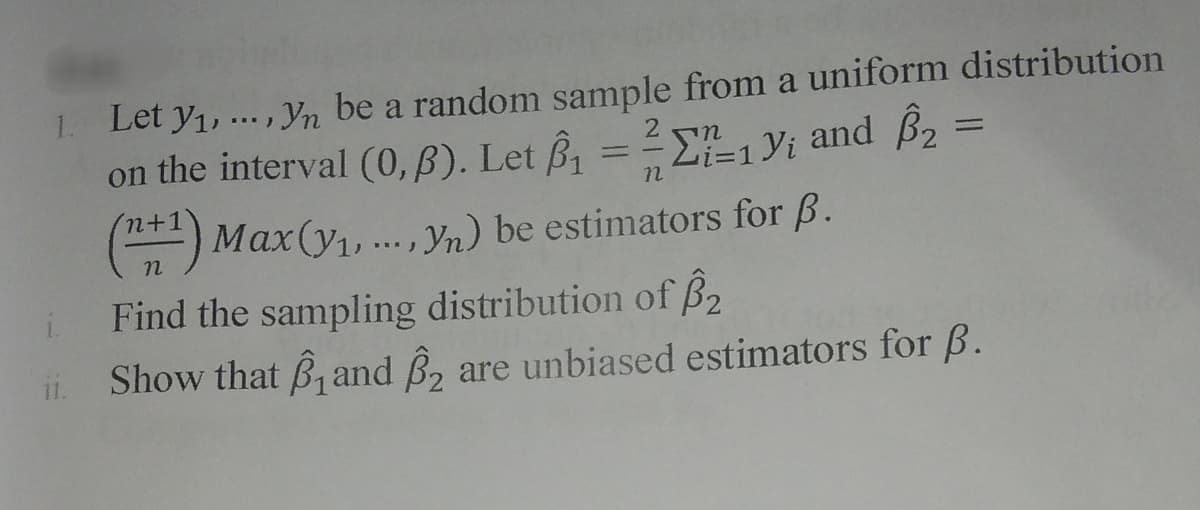 1. Let y1,.. , Yn be a random sample from a uniform distribution
on the interval (0, B). Let B1
2
Li=1 Yi and B, =
) Max(y1,.., Yn) be estimators for B.
Find the sampling distribution of B2
Show that B, and B, are unbiased estimators for B.
11.
