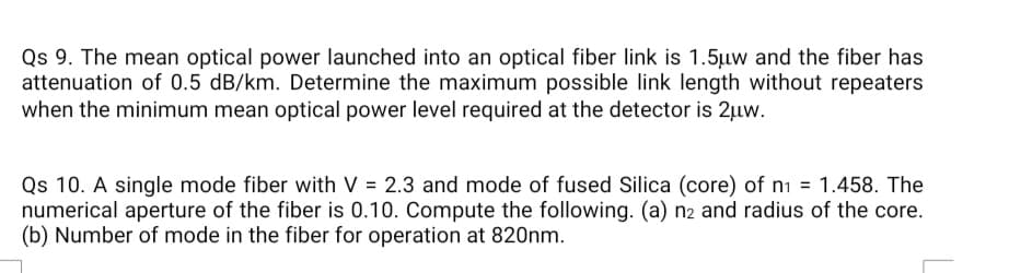 Qs 9. The mean optical power launched into an optical fiber link is 1.5uw and the fiber has
attenuation of 0.5 dB/km. Determine the maximum possible link length without repeaters
when the minimum mean optical power level required at the detector is 2µw.
Qs 10. A single mode fiber with V = 2.3 and mode of fused Silica (core) of ni = 1.458. The
numerical aperture of the fiber is 0.10. Compute the following. (a) n2 and radius of the core.
(b) Number of mode in the fiber for operation at 820nm.
