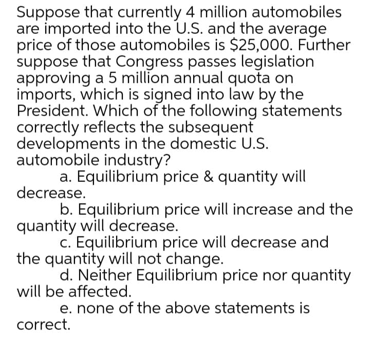 Suppose that currently 4 million automobiles
are imported into the U.S. and the average
price of those automobiles is $25,000. Further
suppose that Congress passes legislation
approving a 5 million annual quota on
imports, which is signed into law by the
President. Which of the following statements
correctly reflects the subsequent
developments in the domestic U.S.
automobile industry?
a. Equilibrium price & quantity will
decrease.
b. Equilibrium price will increase and the
quantity will decrease.
c. Equilibrium price will decrease and
the quantity will not change.
d. Neither Equilibrium price nor quantity
will be affected.
e. none of the above statements is
correct.

