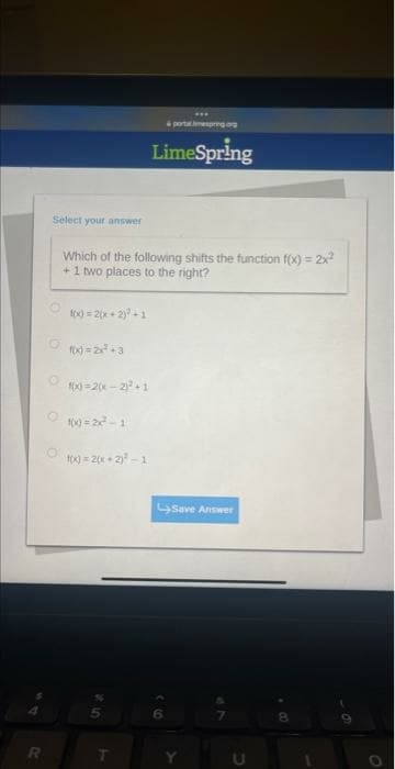 Select your answer
O
O
f(x) = 2(x + 2)² +1
f(x)=2x² +3
Which of the following shifts the function f(x) = 2x²
+1 two places to the right?
f(x)=2(x - 2)² +1
f(x)=22²-1
f(x) = 2(x + 2)²-1
S
T
***
& portalespring.org
LimeSpring
Save Answer
Y
8