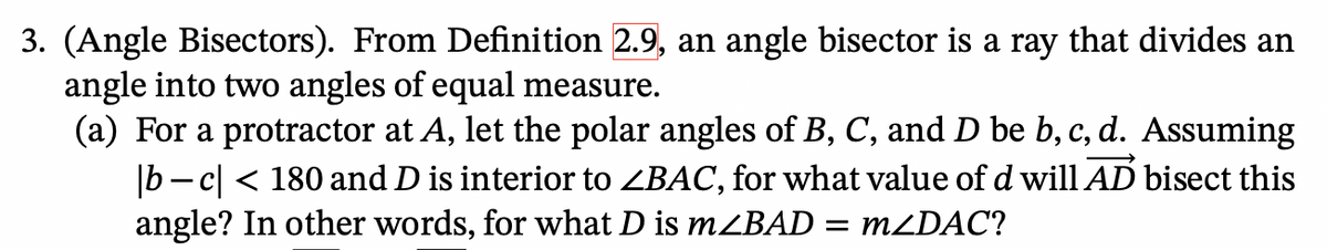 3. (Angle Bisectors). From Definition 2.9, an angle bisector is a ray that divides an
angle into two angles of equal measure.
(a) For a protractor at A, let the polar angles of B, C, and D be b, c, d. Assuming
|bc| < 180 and D is interior to <BAC, for what value of d will AD bisect this
angle? In other words, for what D is m<BAD = m<DAC?