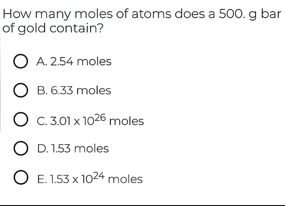 How many moles of atoms does a 500. g bar
of gold contain?
O A. 2.54 moles
B. 6.33 moles
O C. 3.01 x 1026 moles
O D. 1.53 moles
O E. 1.53 x 1024 moles
