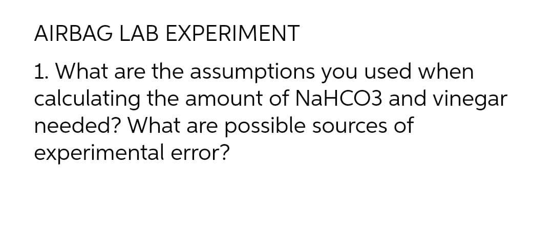 AIRBAG LAB EXPERIMENT
1. What are the assumptions you used when
calculating the amount of NaHCO3 and vinegar
needed? What are possible sources of
experimental error?
