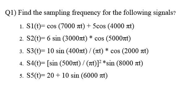 Q1) Find the sampling frequency for the following signals?
1. S1(t)= cos (7000 t) + 5cos (4000 t)
2. S2(t)= 6 sin (3000rt) * cos (5000t)
3. S3(t)= 10 sin (400t) / (rt) * cos (2000 t)
4. S4(t)= [sin (500nt) / (t)]² *sin (8000 at)
5. S5(t)= 20 + 10 sin (6000 at)
