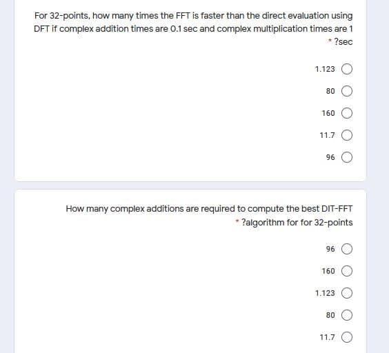 For 32-points, how many times the FFT is faster than the direct evaluation using
DFT if complex addition times are 0.1 sec and complex multiplication times are 1
* ?sec
1.123
80
160
11.7 ()
96
How many complex additions are required to compute the best DIT-FFT
* ?algorithm for for 32-points
96 O
160
1.123
80
11.7 O
