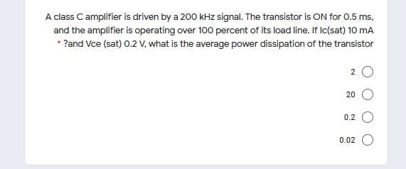 A class C amplifier is driven by a 200 kHz signal. The transistor is ON for 0.5 ms,
and the amplifier is operating over 100 percent of its load line. If Ic(sat) 10 mA
* ?and Vce (sat) 0.2 V, what is the average power dissipation of the transistor
2 O
20
0.2
0.02
