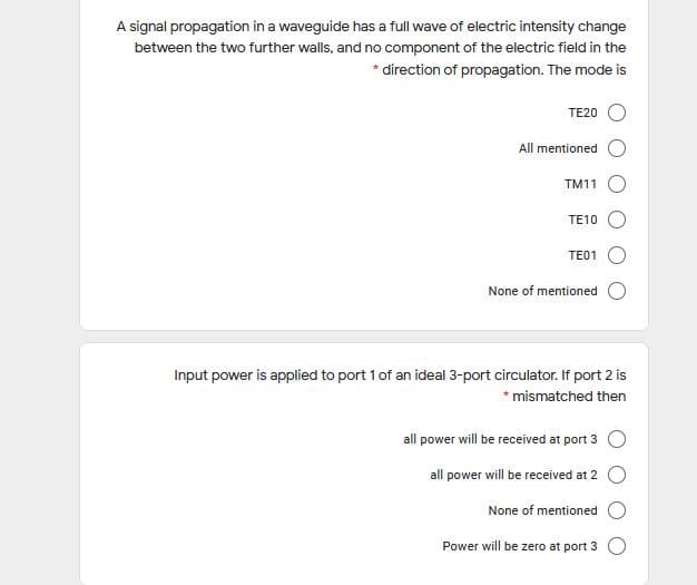 A signal propagation in a waveguide has a full wave of electric intensity change
between the two further walls, and no component of the electric field in the
* direction of propagation. The mode is
TE20 O
All mentioned
TM11 O
TE10 O
TE01
None of mentioned
Input power is applied to port 1 of an ideal 3-port circulator. If port 2 is
* mismatched then
all power will be received at port 3 O
all power will be received at 2 O
None of mentioned
Power will be zero at port 3 O

