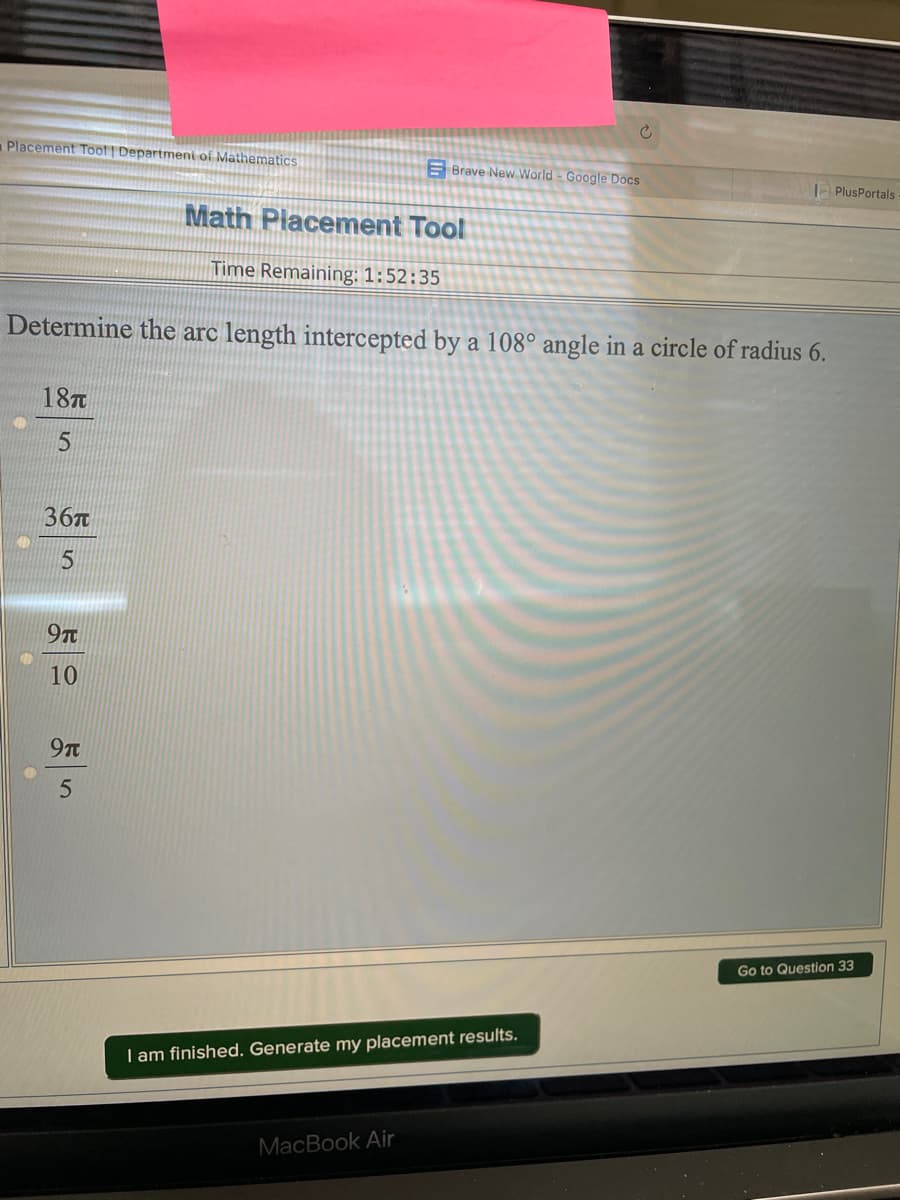 Placement Toof | Departmeni of Mathematics
E Brave New World - Google Docs
PlusPortals
Math Placement Tool
Time Remaining: 1:52:35
Determine the arc length intercepted by a 108° angle in a circle of radius 6.
187
36
97
10
9t
Go to Question 33
I am finished. Generate my placement results.
MacBook Air
