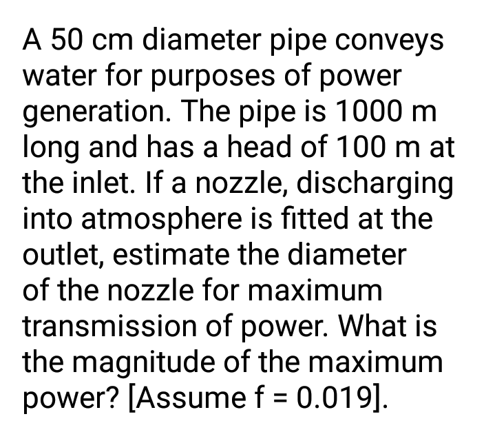 A 50 cm diameter pipe conveys
water for purposes of power
generation. The pipe is 1000 m
long and has a head of 100 m at
the inlet. If a nozzle, discharging
into atmosphere is fitted at the
outlet, estimate the diameter
of the nozzle for maximum
transmission of power. What is
the magnitude of the maximum
power? [Assume f = 0.019].
