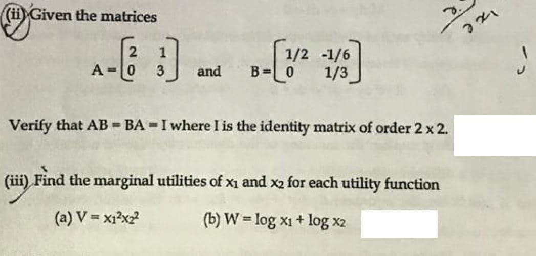 ((ii) Given the matrices
2
1
1/2 -1/6
A=0
and
B = 0
1/3
Verify that AB = BA = I where I is the identity matrix of order 2 x 2.
(ii) Find the marginal utilities of xị and x2 for each utility function
(a) V = x1?x2?
(b) W = log x1 + log x2
%3!
